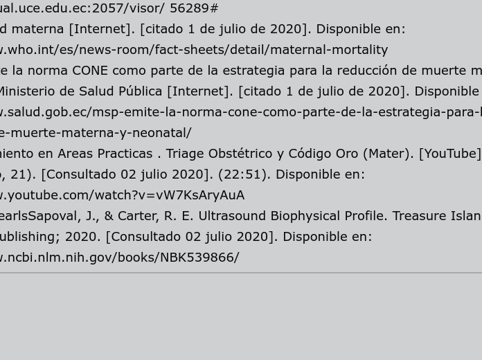 COMPONENTE: Cuidado de Enfermería en pacientes con problemas obtétricos de alto riesgo.     

NOMBRE: Diana Montenegro.                                        

BIBLIOGRAFÍA:                                                                 
1. Sesmero J. Principios de medicina materno fetal [Internet]. Santander, España: Ediciones Universidad de Cantabria; 2018. 109 - 112 pág. Disponible en: http://bvirtual.uce.edu.ec:2057/visor/ 56289#                       
2. Mortalidad materna [Internet]. [citado 1 de julio de 2020]. Disponible en: https://www.who.int/es/news-room/fact-sheets/detail/maternal-mortality                                                          3. MSP emite la norma CONE como parte de la estrategia para la reducción de muerte materna y neonatal – Ministerio de Salud Pública [Internet]. [citado 1 de julio de 2020]. Disponible en: https://www.salud.gob.ec/msp-emite-la-norma-cone-como-parte-de-la-estrategia-para-la-reduccion-de-muerte-materna-y-neonatal/
4. Entrenamiento en Areas Practicas . Triage Obstétrico y Código Oro (Mater). [YouTube]. Fecha (2020 Enero, 21). [Consultado 02 julio 2020]. (22:51). Disponible en: https://www.youtube.com/watch?v=vW7KsAryAuA
5. In: StatPearlsSapoval, J., & Carter, R. E. Ultrasound Biophysical Profile. Treasure Island (FL): StatPearls Publishing; 2020. [Consultado 02 julio 2020]. Disponible en: https://www.ncbi.nlm.nih.gov/books/NBK539866/