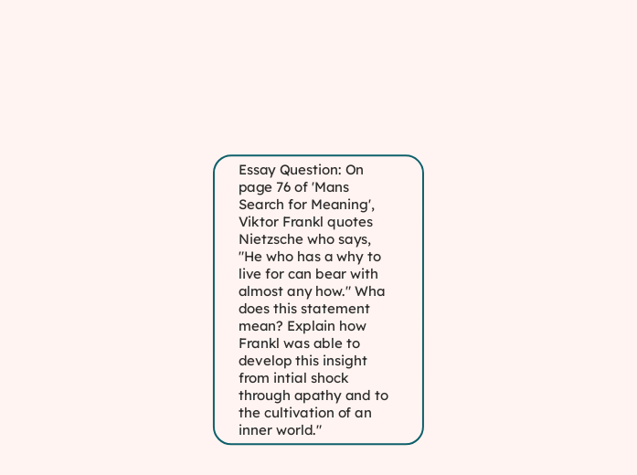 Essay Question: On page 76 of 'Mans Search for Meaning', Viktor Frankl quotes Nietzsche who says, "He who has a why to live for can bear with almost any how." Wha does this statement mean? Explain how Frankl was able to develop this insight from intial shock through apathy and to the cultivation of an inner world."